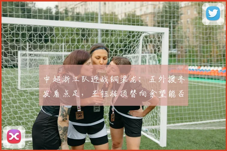 中超浙江队迎战铜梁龙：五外援齐发看点足，王钰栋顶替向余望能否建功？