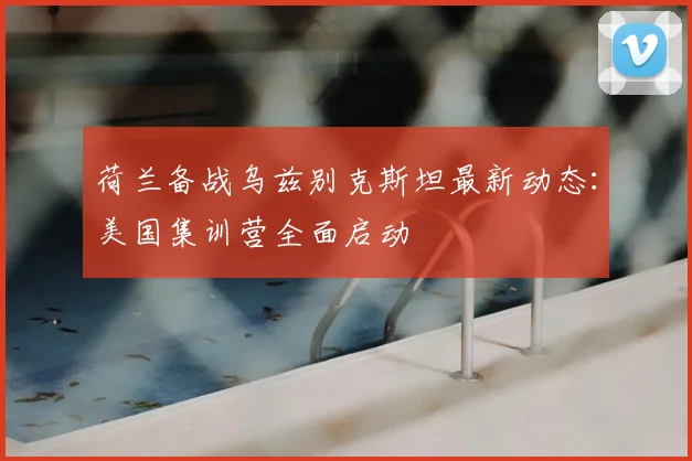 荷兰备战乌兹别克斯坦最新动态:美国集训营全面启动