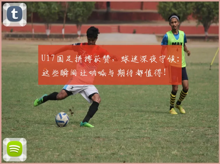 U17国足拼搏获赞，球迷深夜守候：这些瞬间让呐喊与期待都值得！