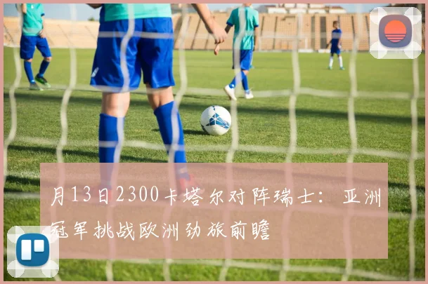 月13日2300卡塔尔对阵瑞士：亚洲冠军挑战欧洲劲旅前瞻
