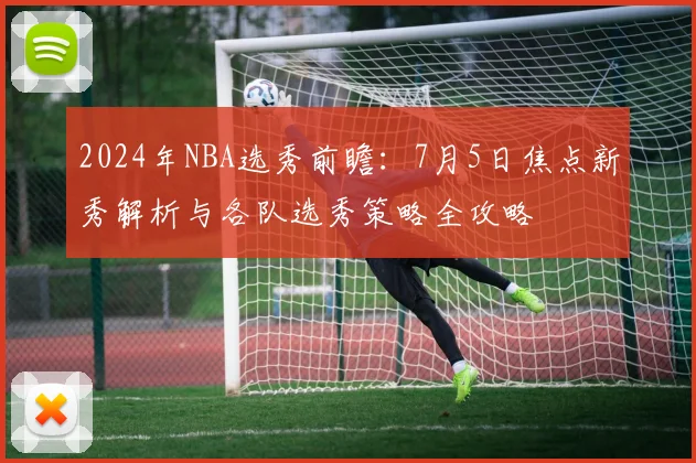2024年NBA选秀前瞻:7月5日焦点新秀解析与各队选秀策略全攻略
