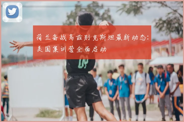 荷兰备战乌兹别克斯坦最新动态:美国集训营全面启动