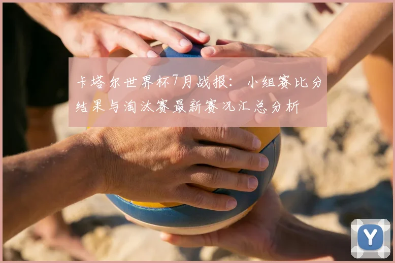 卡塔尔世界杯7月战报：小组赛比分结果与淘汰赛最新赛况汇总分析