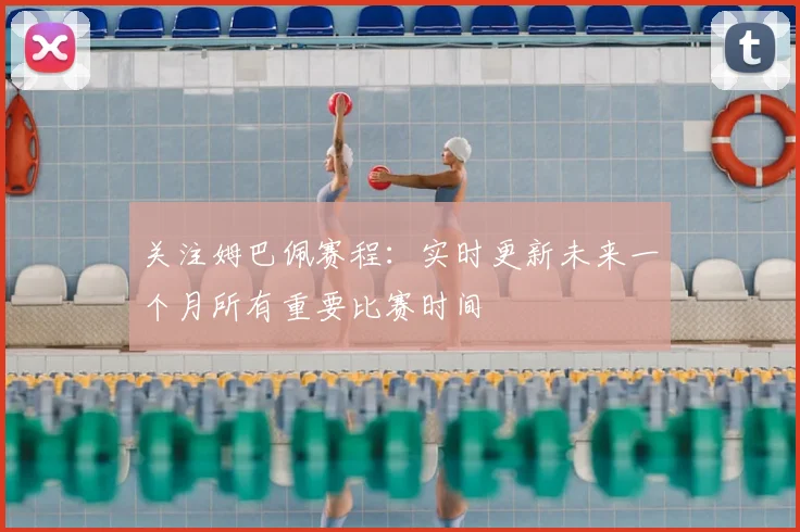 关注姆巴佩赛程：实时更新未来一个月所有重要比赛时间