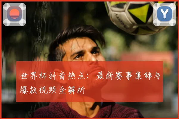 世界杯抖音热点：最新赛事集锦与爆款视频全解析