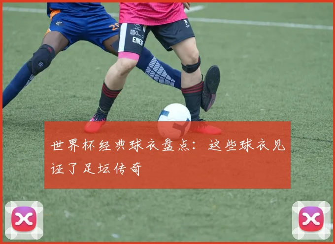 世界杯经典球衣盘点：这些球衣见证了足坛传奇