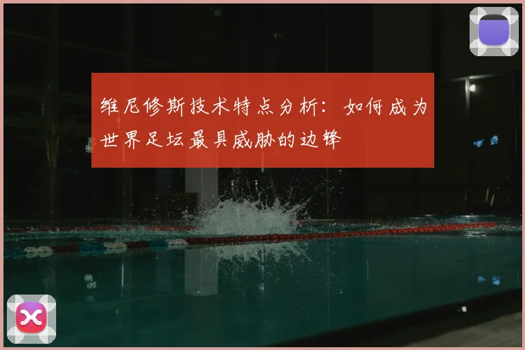 维尼修斯技术特点分析：如何成为世界足坛最具威胁的边锋