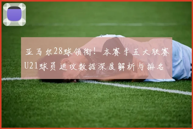 亚马尔28球领衔！本赛季五大联赛U21球员进攻数据深度解析与排名