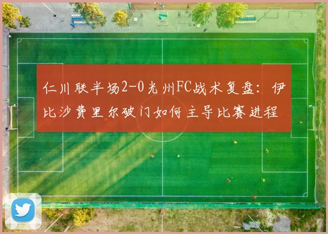 仁川联半场2-0光州FC战术复盘：伊比沙费里尔破门如何主导比赛进程？