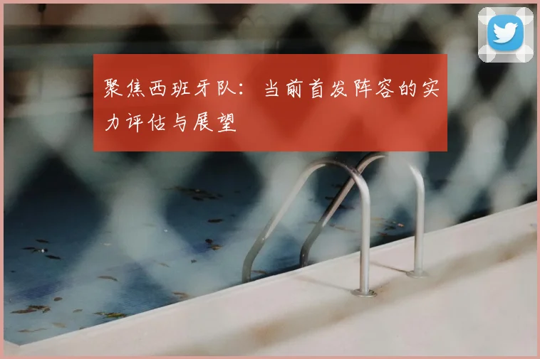 聚焦西班牙队：当前首发阵容的实力评估与展望