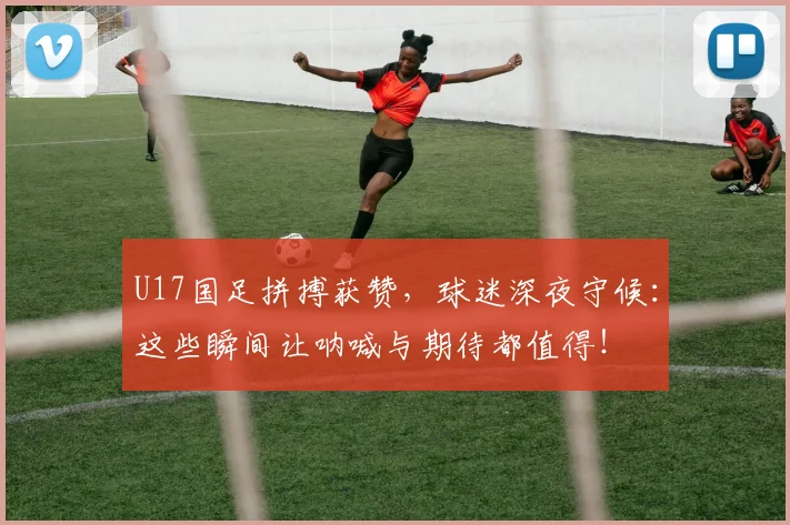 U17国足拼搏获赞，球迷深夜守候：这些瞬间让呐喊与期待都值得！