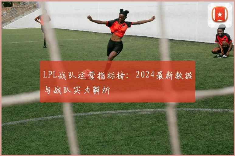 LPL战队运营指标榜：2024最新数据与战队实力解析
