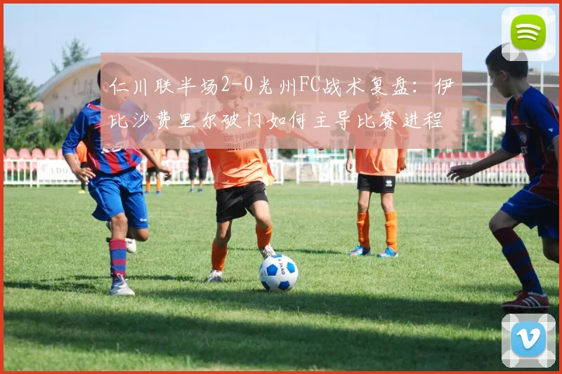 仁川联半场2-0光州FC战术复盘：伊比沙费里尔破门如何主导比赛进程？