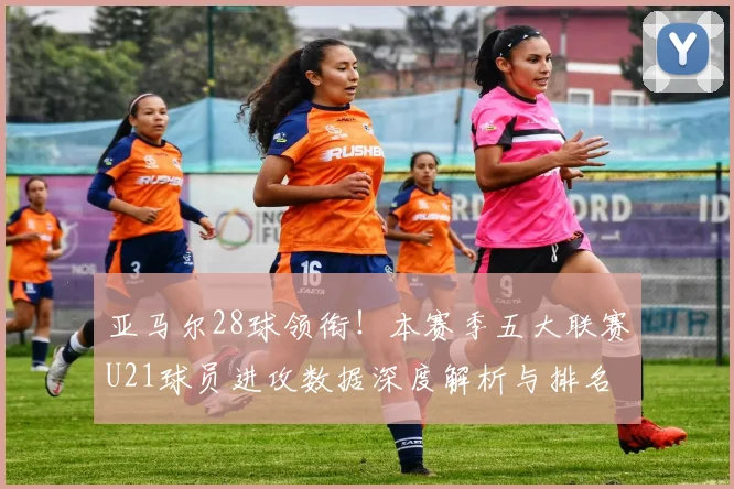 亚马尔28球领衔！本赛季五大联赛U21球员进攻数据深度解析与排名