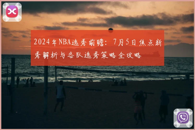 2024年NBA选秀前瞻：7月5日焦点新秀解析与各队选秀策略全攻略
