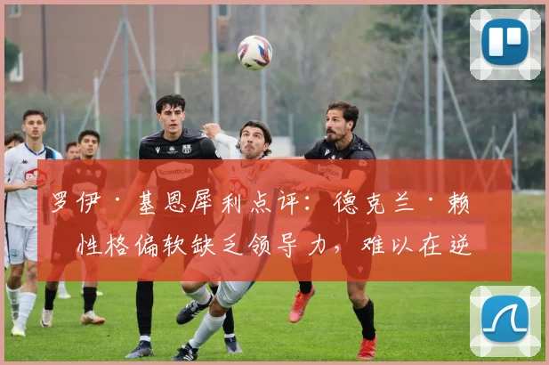 罗伊·基恩犀利点评：德克兰·赖斯性格偏软缺乏领导力，难以在逆境中鞭策阿森纳队友前进