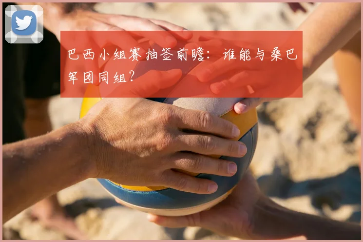 巴西小组赛抽签前瞻:谁能与桑巴军团同组?
