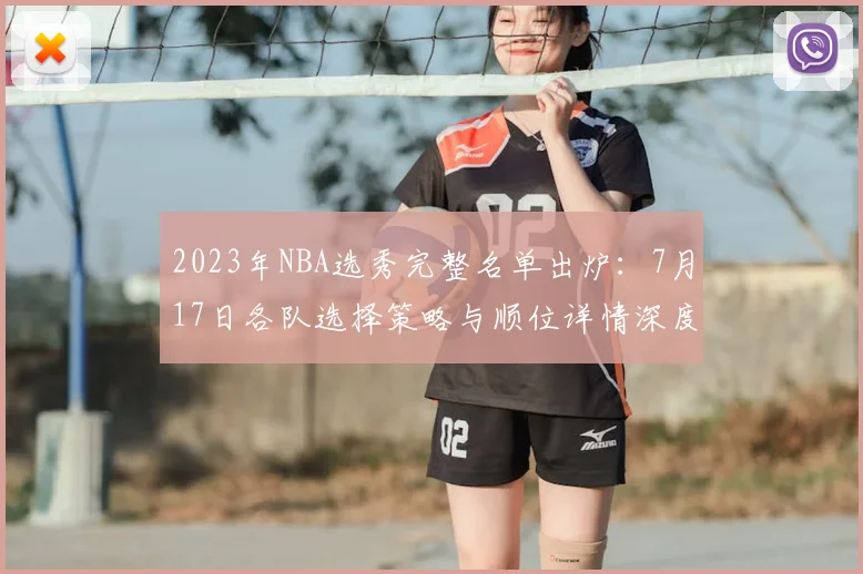 2023年NBA选秀完整名单出炉：7月17日各队选择策略与顺位详情深度解析
