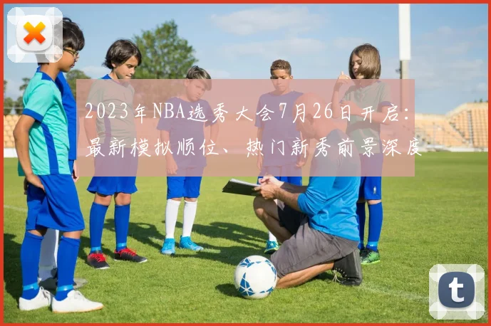 2023年NBA选秀大会7月26日开启：最新模拟顺位、热门新秀前景深度解析与观看指南