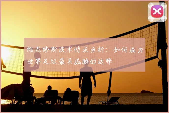 维尼修斯技术特点分析：如何成为世界足坛最具威胁的边锋